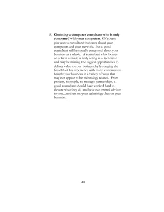 48
5. Choosing a computer consultant who is only
concerned with your computers. Of course
you want a consultant that cares about your
computers and your network. But a good
consultant will be equally concerned about your
business as a whole. A consultant who focuses
on a fix-it attitude is truly acting as a technician
and may be missing the biggest opportunities to
deliver value to your business, by leveraging the
breadth of his experience with many customers to
benefit your business in a variety of ways that
may not appear to be technology related. From
process, to people, to strategic partnerships, a
good consultant should have worked hard to
elevate what they do and be a true trusted advisor
to you…not just on your technology, but on your
business.
 