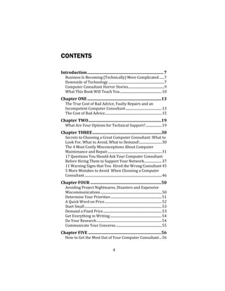 4
CONTENTS
Introduction...........................................................................7
Business Is Becoming (Technically) More Complicated......7
Downside of Technology...................................................................7
Computer Consultant Horror Stories...........................................9
What This Book Will Teach You..................................................10
Chapter ONE.........................................................................13
The True Cost of Bad Advice, Faulty Repairs and an
Incompetent Computer Consultant...........................................13
The Cost of Bad Advice....................................................................15
Chapter TWO........................................................................19
What Are Your Options for Technical Support?...................19
Chapter THREE....................................................................30
Secrets to Choosing a Great Computer Consultant: What to
Look For, What to Avoid, What to Demand!...........................30
The 4 Most Costly Misconceptions About Computer
Maintenance and Repair.................................................................31
17 Questions You Should Ask Your Computer Consultant
Before Hiring Them to Support Your Network.....................37
11 Warning Signs that You Hired the Wrong Consultant 45
5 More Mistakes to Avoid When Choosing a Computer
Consultant ............................................................................................46
Chapter FOUR ......................................................................50
Avoiding Project Nightmares, Disasters and Expensive
Miscommunications.........................................................................50
Determine Your Priorities.............................................................51
A Quick Word on Price....................................................................52
Start Small............................................................................................53
Demand a Fixed Price......................................................................53
Get Everything in Writing..............................................................54
Do Your Research..............................................................................54
Communicate Your Concerns.......................................................55
Chapter FIVE ........................................................................56
How to Get the Most Out of Your Computer Consultant...56
 