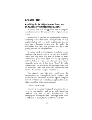 50
Chapter FOUR
Avoiding Project Nightmares, Disasters
and Expensive Miscommunications
If you’ve ever been disappointed with a computer
consultant’s service, this chapter will be of great interest
to you.
Small technical “glitches” or repairs can be incredibly
frustrating because they seem so insignificant, yet they
greatly interfere with your ability to get things done. In
most cases, business owners may be under the
assumption that these tiny problems can be solved
quickly, which is not always the case.
If you’ve hired an incompetent consultant before,
you know that simple projects can turn into a full-day
ordeal, and may even drag out for weeks or more.
Unbelievably, your small repair can end up requiring
multiple follow-up visits and calls because it occurs
repeatedly, even after it has been “fixed.” To make
matters worse, the consultant will probably charge you
for those extra visits, even if the issue should have been
resolved the first time you paid him to fix it!
This doesn’t even take into consideration the
inconvenience and downright chaos this causes to your
business! Unlike automobile and home repairs, computer
network problems can completely disrupt your business,
taking you offline for hours or even days.
Consider this scenario:
You hire a consultant to upgrade your network, but
he is way over deadline, and you are still experiencing
problems; only now, he isn’t returning your calls
promptly and is acting as if YOU are the problem. Then,
to add insult to injury, he asks you for more money!
 