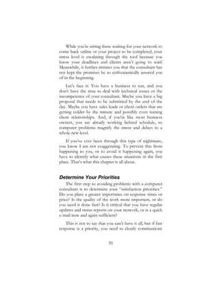 51
While you’re sitting there waiting for your network to
come back online or your project to be completed, your
stress level is escalating through the roof because you
know your deadlines and clients aren’t going to wait!
Meanwhile, it further irritates you that the consultant has
not kept the promises he so enthusiastically assured you
of in the beginning.
Let’s face it: You have a business to run, and you
don’t have the time to deal with technical issues or the
incompetence of your consultant. Maybe you have a big
proposal that needs to be submitted by the end of the
day. Maybe you have sales leads or client orders that are
getting colder by the minute and possibly even ruining
client relationships. And, if you’re like most business
owners, you are already working behind schedule, so
computer problems magnify the stress and delays to a
whole new level.
If you’ve ever been through this type of nightmare,
you know I am not exaggerating. To prevent this from
happening to you, or to avoid it happening again, you
have to identify what causes these situations in the first
place. That’s what this chapter is all about.
Determine Your Priorities
The first step to avoiding problems with a computer
consultant is to determine your “satisfaction priorities.”
Do you place a greater importance on response times or
price? Is the quality of the work more important, or do
you need it done fast? Is it critical that you have regular
updates and status reports on your network, or is a quick
e-mail now and again sufficient?
This is not to say that you can’t have it all; but if fast
response is a priority, you need to clearly communicate
 