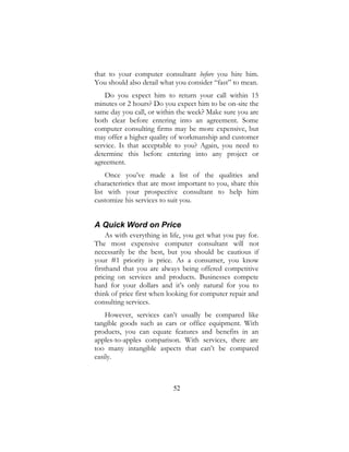 52
that to your computer consultant before you hire him.
You should also detail what you consider “fast” to mean.
Do you expect him to return your call within 15
minutes or 2 hours? Do you expect him to be on-site the
same day you call, or within the week? Make sure you are
both clear before entering into an agreement. Some
computer consulting firms may be more expensive, but
may offer a higher quality of workmanship and customer
service. Is that acceptable to you? Again, you need to
determine this before entering into any project or
agreement.
Once you’ve made a list of the qualities and
characteristics that are most important to you, share this
list with your prospective consultant to help him
customize his services to suit you.
A Quick Word on Price
As with everything in life, you get what you pay for.
The most expensive computer consultant will not
necessarily be the best, but you should be cautious if
your #1 priority is price. As a consumer, you know
firsthand that you are always being offered competitive
pricing on services and products. Businesses compete
hard for your dollars and it’s only natural for you to
think of price first when looking for computer repair and
consulting services.
However, services can’t usually be compared like
tangible goods such as cars or office equipment. With
products, you can equate features and benefits in an
apples-to-apples comparison. With services, there are
too many intangible aspects that can’t be compared
easily.
 