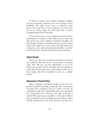 53
If what you really want is cheap computer support,
you can practically guarantee that you’re going to have
problems. The price won’t seem so attractive when
you’ve lost every file on your computer, or if the work
has to be redone when it’s discovered that it wasn’t
completed right in the first place.
If you rely heavily on your computer network and the
information it contains, it only makes sense to take time
and choose the most competent consultant possible, not
the cheapest. Quality consultants can give you the expert
advice and support you need. They can help lower your
company’s costs while increasing productivity, customer
service and sales. And they will be there when you need them.
Start Small
Before you hire your computer consultant to install a
new network, hire him to do a small repair or network
audit. This will give you the opportunity to see if he
shows up on time, follows through, and is enjoyable to
work with. Never jump into a major project until you’ve
been happy with the consultant’s work on a smaller
project.
Demand a Fixed Price
Many computer consultants charge by the hour for
projects instead of quoting a fixed rate. This works great
for them, but is dangerous for you. Unless you have an
established, high-trust relationship with your consultant
(or a bottomless pit of money), never agree to this type of
contract! This gives your consultant a wide-open field to
take as long as he wants working on your project—and it
actually benefits him if he does. Instead, ask him for a
 