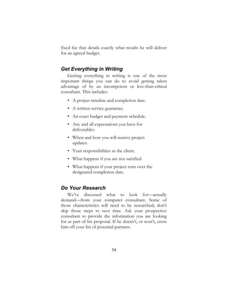 54
fixed fee that details exactly what results he will deliver
for an agreed budget.
Get Everything in Writing
Getting everything in writing is one of the most
important things you can do to avoid getting taken
advantage of by an incompetent or less-than-ethical
consultant. This includes:
• A project timeline and completion date.
• A written service guarantee.
• An exact budget and payment schedule.
• Any and all expectations you have for
deliverables.
• When and how you will receive project
updates.
• Your responsibilities as the client.
• What happens if you are not satisfied.
• What happens if your project runs over the
designated completion date.
Do Your Research
We’ve discussed what to look for—actually
demand—from your computer consultant. Some of
those characteristics will need to be researched; don’t
skip those steps to save time. Ask your prospective
consultant to provide the information you are looking
for as part of his proposal. If he doesn’t, or won’t, cross
him off your list of potential partners.
 