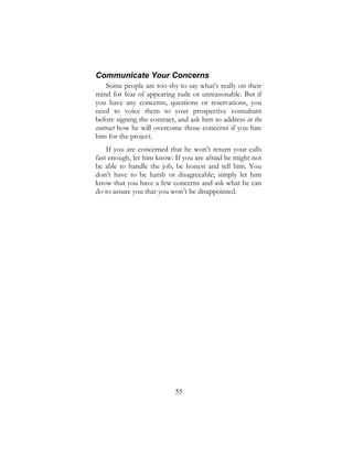 55
Communicate Your Concerns
Some people are too shy to say what’s really on their
mind for fear of appearing rude or unreasonable. But if
you have any concerns, questions or reservations, you
need to voice them to your prospective consultant
before signing the contract, and ask him to address in the
contract how he will overcome those concerns if you hire
him for the project.
If you are concerned that he won’t return your calls
fast enough, let him know. If you are afraid he might not
be able to handle the job, be honest and tell him. You
don’t have to be harsh or disagreeable; simply let him
know that you have a few concerns and ask what he can
do to assure you that you won’t be disappointed.
 