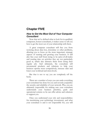 56
Chapter FIVE
How to Get the Most Out of Your Computer
Consultant
Now that we’ve defined what to look for in qualified,
competent, honest consultants, it makes sense to tell you
how to get the most out of your relationship with them.
A great computer consultant will free you from
worrying about data loss, downtime or other problems,
allowing you to focus on the more important, strategic
aspects of running and growing your business. It will
also free your staff from trying to be jacks-of-all-trades
and wasting time on activities they are not particularly
good at, which also distracts them from doing their
regular job. And ultimately, the consultant will
recommend products and solutions to help your
business operate more competitively, increase sales and
lower your workload and stress levels.
But that is not to say you are completely off the
hook.
There are a number of ways you can undo everything
your consultant has done for you and severely jeopardize
the security and reliability of your network. Plus, you are
ultimately responsible for making sure your consultant
understands your business priorities, goals and
operational systems so he can offer advice and solutions
to support you.
Once you understand your role and responsibilities
for maximizing your technology investments, and what
your consultant is and is not responsible for, you will
 
