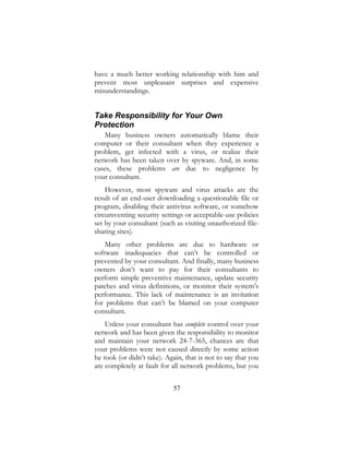 57
have a much better working relationship with him and
prevent most unpleasant surprises and expensive
misunderstandings.
Take Responsibility for Your Own
Protection
Many business owners automatically blame their
computer or their consultant when they experience a
problem, get infected with a virus, or realize their
network has been taken over by spyware. And, in some
cases, these problems are due to negligence by
your consultant.
However, most spyware and virus attacks are the
result of an end-user downloading a questionable file or
program, disabling their antivirus software, or somehow
circumventing security settings or acceptable-use policies
set by your consultant (such as visiting unauthorized file-
sharing sites).
Many other problems are due to hardware or
software inadequacies that can’t be controlled or
prevented by your consultant. And finally, many business
owners don’t want to pay for their consultants to
perform simple preventive maintenance, update security
patches and virus definitions, or monitor their system’s
performance. This lack of maintenance is an invitation
for problems that can’t be blamed on your computer
consultant.
Unless your consultant has complete control over your
network and has been given the responsibility to monitor
and maintain your network 24-7-365, chances are that
your problems were not caused directly by some action
he took (or didn’t take). Again, that is not to say that you
are completely at fault for all network problems, but you
 