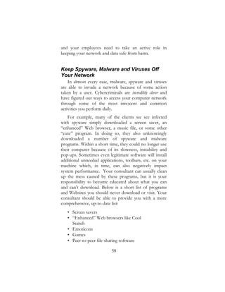 58
and your employees need to take an active role in
keeping your network and data safe from harm.
Keep Spyware, Malware and Viruses Off
Your Network
In almost every case, malware, spyware and viruses
are able to invade a network because of some action
taken by a user. Cybercriminals are incredibly clever and
have figured out ways to access your computer network
through some of the most innocent and common
activities you perform daily.
For example, many of the clients we see infected
with spyware simply downloaded a screen saver, an
“enhanced” Web browser, a music file, or some other
“cute” program. In doing so, they also unknowingly
downloaded a number of spyware and malware
programs. Within a short time, they could no longer use
their computer because of its slowness, instability and
pop-ups. Sometimes even legitimate software will install
additional unneeded applications, toolbars, etc. on your
machine which, in time, can also negatively impact
system performance. Your consultant can usually clean
up the mess caused by these programs, but it is your
responsibility to become educated about what you can
and can’t download. Below is a short list of programs
and Websites you should never download or visit. Your
consultant should be able to provide you with a more
comprehensive, up-to-date list:
• Screen savers
• “Enhanced” Web browsers like Cool
Search
• Emoticons
• Games
• Peer-to-peer file-sharing software
 