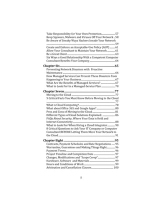 5
Take Responsibility for Your Own Protection.......................57
Keep Spyware, Malware and Viruses Off Your Network ..58
Be Aware of Sneaky Ways Hackers Invade Your Network
...................................................................................................................59
Create and Enforce an Acceptable-Use Policy (AUP) .........61
Allow Your Consultant to Maintain Your Network .............61
Be a Great Client ................................................................................63
Six Ways a Good Relationship With a Competent Computer
Consultant Benefits Your Company...........................................64
Chapter Six............................................................................65
Preventing Network Disasters with Proactive
Maintenance........................................................................................66
How Managed Services Can Prevent These Disasters from
Happening to Your Business.........................................................67
What Are the Benefits of Managed Services? ........................67
What to Look For In a Managed-Service Plan .......................70
Chapter Seven......................................................................77
Moving to the Cloud .........................................................................77
5 Critical Facts You Must Know Before Moving to the Cloud
...................................................................................................................77
What is Cloud Computing? ............................................................78
What about Office 365 and Google Apps?...............................80
Pros and Cons of Moving to the Cloud......................................81
Different Types of Cloud Solutions Explained: .....................86
FAQs About Security, Where Your Data is Held and
Internet Connectivity.......................................................................88
What to Look For When Hiring a Cloud Integrator.............90
8 Critical Questions to Ask Your IT Company or Computer
Consultant BEFORE Letting Them Move Your Network to
the Cloud...............................................................................................91
Chapter Eight .......................................................................95
Contracts, Payment Schedules and Rate Negotiations ......95
Warranties, Guarantees and Making Things Right..............96
Payment Terms..................................................................................96
Project Timeline and Completion Date ....................................97
Changes, Modifications and “Scope Creep”.............................97
Hardware, Software and Materials...........................................99
Hours and Conditions of Work....................................................99
Arbitration and Cancellation Clauses..................................... 100
 
