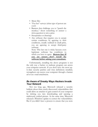 59
• Music files
• “For fun” surveys (what type of person are
you?)
• Banners that challenge you to “punch the
monkey,” shoot something or answer a
trivia question to win a prize
• Sweepstakes or drawings
• Any software that requires you to accept
certain conditions; by agreeing to their
conditions, usually outlined in small print,
you are agreeing to accept third-party
software
Note: This last one is tricky because even
legitimate software has conditions to
which you have to agree. Bottom line: If
you are unsure…don’t install the
software before asking your consultant.
Unfortunately, installing the above programs is not
the only way a hacker or malware program can access
your computer network. If you don’t have the most up-
to-date security patches and virus definitions installed,
wrongdoers can access your computer through a banner
ad or an e-mail attachment.
Be Aware of Sneaky Ways Hackers Invade
Your Network
Not too long ago, Microsoft released a security
bulletin about three newly discovered vulnerabilities that
could allow an attacker to gain control of your computer
by tricking you into downloading and opening a
maliciously crafted picture. At the same time, Microsoft
released a Windows update to correct the vulnerabilities.
But if you didn’t have a process to ensure that you were
 