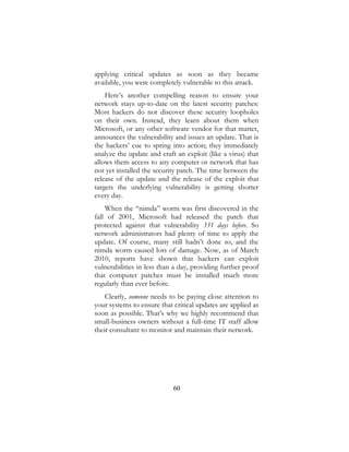 60
applying critical updates as soon as they became
available, you were completely vulnerable to this attack.
Here’s another compelling reason to ensure your
network stays up-to-date on the latest security patches:
Most hackers do not discover these security loopholes
on their own. Instead, they learn about them when
Microsoft, or any other software vendor for that matter,
announces the vulnerability and issues an update. That is
the hackers’ cue to spring into action; they immediately
analyze the update and craft an exploit (like a virus) that
allows them access to any computer or network that has
not yet installed the security patch. The time between the
release of the update and the release of the exploit that
targets the underlying vulnerability is getting shorter
every day.
When the “nimda” worm was first discovered in the
fall of 2001, Microsoft had released the patch that
protected against that vulnerability 331 days before. So
network administrators had plenty of time to apply the
update. Of course, many still hadn’t done so, and the
nimda worm caused lots of damage. Now, as of March
2010, reports have shown that hackers can exploit
vulnerabilities in less than a day, providing further proof
that computer patches must be installed much more
regularly than ever before.
Clearly, someone needs to be paying close attention to
your systems to ensure that critical updates are applied as
soon as possible. That’s why we highly recommend that
small-business owners without a full-time IT staff allow
their consultant to monitor and maintain their network.
 