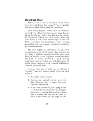 63
Be a Great Client
There is a lot of truth in the cliché, “You’ll attract
more bees with honey than vinegar.” This is especially
true when working with professional consultants.
Quite often, business owners take an adversarial
approach to working with their vendors. Since they are
paying the bills, they believe that they have the right to
be demanding, difficult and even hostile. What they
don’t realize is that vendor relationships can make or
break a company, and maintaining a good working
partnership with your computer consultant is critical to
your business success.
The more respect and appreciation you give your
consultant, the more he will want to do a great job for
you. Keep in mind that you might need him to do you a
favor, or pull you out of a big mess, somewhere down
the road. If you’ve developed a good working
relationship based on mutual trust and appreciation, he
will be far more willing to go the extra mile and help you
out when you need it most.
Here are three ways to make sure you become a
“favorite” client who receives special favors and extra
attention:
1. Pay all bills on time or early.
2. Express your gratitude for the work he’s
done. Everyone likes to know that their
efforts are appreciated.
3. If you have a complaint, don’t jump to the
conclusion that your consultant was trying to
harm you on purpose. Let him know about
your complaint and give him a chance to
make it right before you get angry or take
 