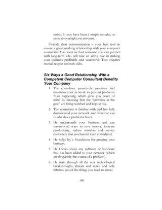 64
action. It may have been a simple mistake, or
even an oversight, on your part.
Overall, clear communication is your best tool to
ensure a great working relationship with your computer
consultant. You want to find someone you can partner
with long-term who will take an active role in making
your business profitable and successful. That requires
mutual respect on both sides.
Six Ways a Good Relationship With a
Competent Computer Consultant Benefits
Your Company
1. The consultant proactively monitors and
maintains your network to prevent problems
from happening, which gives you peace of
mind by knowing that the “gremlins at the
gate” are being watched and kept at bay.
2. The consultant is familiar with and has fully
documented your network and therefore can
troubleshoot problems faster.
3. He understands your business and can
recommend ways to save money, increase
productivity, reduce mistakes and service
customers that you haven’t even considered.
4. He helps lay a foundation for growing your
business.
5. He knows about any software or hardware
that has been added to your network (which
are frequently the source of a problem).
6. He sorts through all the new technological
breakthroughs, threats and news, and only
informs you of the things you need to know.
 