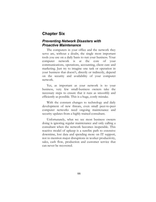 66
Chapter Six
Preventing Network Disasters with
Proactive Maintenance
The computers in your office and the network they
serve are, without a doubt, the single most important
tools you use on a daily basis to run your business. Your
computer network is at the core of your
communications, operations, accounting, client care and
marketing. Just try to imagine one task or operation in
your business that doesn’t, directly or indirectly, depend
on the security and availability of your computer
network.
Yet, as important as your network is to your
business, very few small-business owners take the
necessary steps to ensure that it runs as smoothly and
efficiently as possible. This is a huge, costly mistake.
With the constant changes to technology and daily
development of new threats, even small peer-to-peer
computer networks need ongoing maintenance and
security updates from a highly trained consultant.
Unfortunately, what we see most business owners
doing is ignoring regular maintenance and only calling a
consultant when the network becomes inoperable. This
reactive model of upkeep is a surefire path to extensive
downtime, lost data and spending more on IT support,
not to mention major disruptions in worker productivity,
sales, cash flow, production and customer service that
can never be recovered.
 