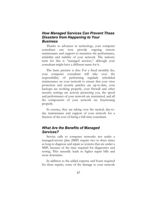 67
How Managed Services Can Prevent These
Disasters from Happening to Your
Business
Thanks to advances in technology, your computer
consultant can now provide ongoing remote
maintenance and support to maximize the performance,
reliability and stability of your network. The industry
term for this is “managed services,” although your
consultant might have a different name for it.
The basic premise is this: For a fixed monthly fee,
your computer consultant will take over the
responsibility of performing regularly scheduled
maintenance on your network to ensure that your virus
protection and security patches are up-to-date, your
backups are working properly, your firewall and other
security settings are actively protecting you, the speed
and performance of your network are maximized, and all
the components of your network are functioning
properly.
In essence, they are taking over the tactical, day-to-
day maintenance and support of your network for a
fraction of the cost of hiring a full-time consultant.
What Are the Benefits of Managed
Services?
Service calls to computer networks not under a
managed-service plan (MSP) require two to three times
as long to diagnose and repair as systems that are under a
MSP, because of the time required for diagnostics and
testing. This naturally leads to higher repair bills and
more downtime.
In addition to the added expense and hours required
for these repairs, some of the damage to your network
 