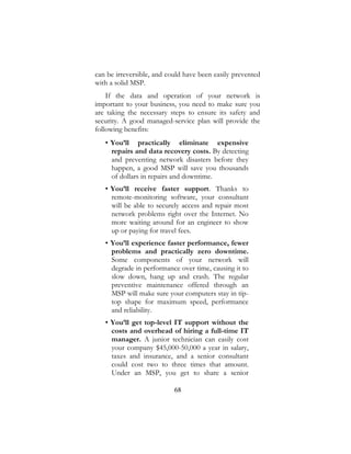 68
can be irreversible, and could have been easily prevented
with a solid MSP.
If the data and operation of your network is
important to your business, you need to make sure you
are taking the necessary steps to ensure its safety and
security. A good managed-service plan will provide the
following benefits:
• You’ll practically eliminate expensive
repairs and data recovery costs. By detecting
and preventing network disasters before they
happen, a good MSP will save you thousands
of dollars in repairs and downtime.
• You’ll receive faster support. Thanks to
remote-monitoring software, your consultant
will be able to securely access and repair most
network problems right over the Internet. No
more waiting around for an engineer to show
up or paying for travel fees.
• You’ll experience faster performance, fewer
problems and practically zero downtime.
Some components of your network will
degrade in performance over time, causing it to
slow down, hang up and crash. The regular
preventive maintenance offered through an
MSP will make sure your computers stay in tip-
top shape for maximum speed, performance
and reliability.
• You’ll get top-level IT support without the
costs and overhead of hiring a full-time IT
manager. A junior technician can easily cost
your company $45,000-50,000 a year in salary,
taxes and insurance, and a senior consultant
could cost two to three times that amount.
Under an MSP, you get to share a senior
 