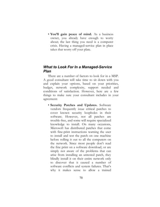 70
• You’ll gain peace of mind. As a business
owner, you already have enough to worry
about; the last thing you need is a computer
crisis. Having a managed-service plan in place
takes that worry off your plate.
What to Look For In a Managed-Service
Plan
There are a number of factors to look for in a MSP.
A good consultant will take time to sit down with you
and explain your options, based on your priorities,
budget, network complexity, support needed and
conditions of satisfaction. However, here are a few
things to make sure your consultant includes in your
agreement:
• Security Patches and Updates. Software
vendors frequently issue critical patches to
cover known security loopholes in their
software. However, not all patches are
trouble-free, and some will require specialized
knowledge to install. On many occasions,
Microsoft has distributed patches that come
with fine-print instructions warning the user
to install and test the patch on one machine
before rolling it out to all the computers on
the network. Since most people don’t read
the fine print on a software download, or are
simply not aware of the problems that can
arise from installing an untested patch, they
blindly install it on their entire network only
to discover that it caused a number of
software conflicts and system failures. That’s
why it makes sense to allow a trained
 