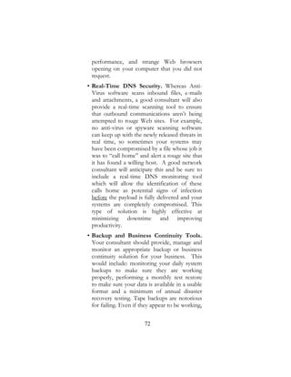 72
performance, and strange Web browsers
opening on your computer that you did not
request.
• Real-Time DNS Security. Whereas Anti-
Virus software scans inbound files, e-mails
and attachments, a good consultant will also
provide a real-time scanning tool to ensure
that outbound communications aren’t being
attempted to rouge Web sites. For example,
no anti-virus or spyware scanning software
can keep up with the newly released threats in
real time, so sometimes your systems may
have been compromised by a file whose job it
was to “call home” and alert a rouge site that
it has found a willing host. A good network
consultant will anticipate this and be sure to
include a real-time DNS monitoring tool
which will allow the identification of these
calls home as potential signs of infection
before the payload is fully delivered and your
systems are completely compromised. This
type of solution is highly effective at
minimizing downtime and improving
productivity.
• Backup and Business Continuity Tools.
Your consultant should provide, manage and
monitor an appropriate backup or business
continuity solution for your business. This
would include: monitoring your daily system
backups to make sure they are working
properly, performing a monthly test restore
to make sure your data is available in a usable
format and a minimum of annual disaster
recovery testing. Tape backups are notorious
for failing. Even if they appear to be working,
 