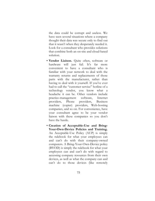 73
the data could be corrupt and useless. We
have seen several situations where a company
thought their data was secure only to find out
that it wasn’t when they desperately needed it.
Look for a consultant who provides solutions
that combine both an on-site and cloud-based
solution.
• Vendor Liaison. Quite often, software or
hardware will just fail. It’s far more
convenient to have a consultant who is
familiar with your network to deal with the
warranty returns and replacements of those
parts with the manufacturer, rather than
having to deal with it yourself. If you’ve ever
had to call the “customer service” hotline of a
technology vendor, you know what a
headache it can be. Other vendors include
practice-management software, Internet
providers, Phone providers, Business
machine (copier) providers, Web-hosting
companies, and so on. For convenience, have
your consultant agree to be your vendor
liaison with these companies so you don’t
have the hassle.
• Creation of Acceptable-Use and Bring-
Your-Own-Device Policies and Training.
An Acceptable-Use Policy (AUP) is simply
the rulebook for what your employees can
and can’t do with their company-owned
computers. A Bring-Your-Own-Device policy
(BYOD) is simply the rulebook for what your
employees can and can’t do with regard to
accessing company resources from their own
devices, as well as what the company can and
can’t do to those devices (like remotely
 
