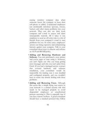 74
erasing sensitive company data when
someone leaves the company or loses their
cell phone or tablet). Uneducated employees
can accidentally introduce spyware, viruses,
hackers and other major problems into your
network. They can also use their work
computer and e-mail to access and share
unacceptable material. All it takes is one
employee to send an off-color joke to a list of
friends from your company’s e-mail to start
problems for you. In some cases, employees’
actions can bring expensive and embarrassing
lawsuits against your company. Talk to your
consultant about ways to educate and enforce
an AUP and BYOD policy.
• Adding and Removing Hardware and
Software. You just purchased a new printer
and you’re eager to start using it. However,
you can’t figure out why you keep getting
error messages and why you can’t print from
Excel. If you had a managed-service contract
that covered hardware and software
installation, your consultant would be
responsible for making sure it was installed
and configured properly, and you wouldn’t
have to waste one minute dealing with these
problems.
• Adding and Removing Users. Although
this seems like a simple thing, user access to
your network is a critical security risk that
needs to be managed properly to avoid
disgruntled employees or unauthorized
persons accessing it. This is especially true if
you have remote workers. A good consultant
should have a standard protocol they follow
 