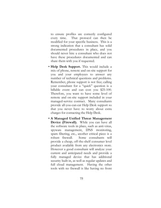 75
to ensure profiles are correctly configured
every time. That protocol can then be
modified for your specific business. This is a
strong indication that a consultant has solid
documented procedures in place, and you
should never hire a consultant who does not
have these procedures documented and can
share them with you if requested.
• Help Desk Support. This would include a
mix of phone, remote and on-site support for
you and your employees to answer any
number of technical questions and problems.
Remember, phone support is not free; calling
your consultant for a “quick” question is a
billable event and can cost you $25-100.
Therefore, you want to have some level of
remote and on-site support included in your
managed-service contract. Many consultants
provide all-you-can-eat Help Desk support so
that you never have to worry about extra
charges for contacting the Help Desk.
• A Managed Unified Threat Management
Device (Firewall). While you can have all
the software tools in place, such as anti-virus,
spyware management, DNS monitoring,
spam filtering, etc., another critical piece is a
robust firewall. Some consultants will
provide a cheap, off-the-shelf consumer level
product available from any electronics store.
However a good consultant will analyze your
current and anticipated needs and provide a
fully managed device that has additional
security built in, as well as regular updates and
full cloud management. Having the other
tools with no firewall is like having no front
 