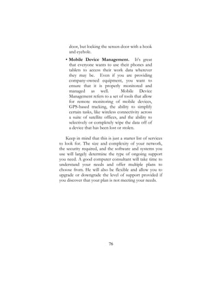76
door, but locking the screen door with a hook
and eyehole.
• Mobile Device Management. It’s great
that everyone wants to use their phones and
tablets to access their work data wherever
they may be. Even if you are providing
company-owned equipment, you want to
ensure that it is properly monitored and
managed as well. Mobile Device
Management refers to a set of tools that allow
for remote monitoring of mobile devices,
GPS-based tracking, the ability to simplify
certain tasks, like wireless connectivity across
a suite of satellite offices, and the ability to
selectively or completely wipe the data off of
a device that has been lost or stolen.
Keep in mind that this is just a starter list of services
to look for. The size and complexity of your network,
the security required, and the software and systems you
use will largely determine the type of ongoing support
you need. A good computer consultant will take time to
understand your needs and offer multiple plans to
choose from. He will also be flexible and allow you to
upgrade or downgrade the level of support provided if
you discover that your plan is not meeting your needs.
 