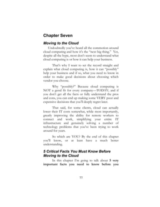 77
Chapter Seven
Moving to the Cloud
Undoubtedly you’ve heard all the commotion around
cloud computing and how it’s the “next big thing.” Yet,
despite all the hype, most don’t seem to understand what
cloud computing is or how it can help your business.
That’s why I want to set the record straight and
explain what cloud computing is, how it can “possibly”
help your business and if so, what you need to know in
order to make good decisions about choosing which
vendor you choose.
Why “possibly?” Because cloud computing is
NOT a good fit for every company—TODAY; and if
you don’t get all the facts or fully understand the pros
and cons, you can end up making some VERY poor and
expensive decisions that you’ll deeply regret later.
That said, for some clients, cloud can actually
lower their IT costs somewhat, while most importantly,
greatly improving the ability for remote workers to
connect and work, simplifying your entire IT
infrastructure and genuinely solving a number of
technology problems that you’ve been trying to work
around for years.
So which are YOU? By the end of this chapter
you’ll know, or at least have a much better
understanding.
5 Critical Facts You Must Know Before
Moving to the Cloud
In this chapter I’m going to talk about 5 very
important facts you need to know before you
 