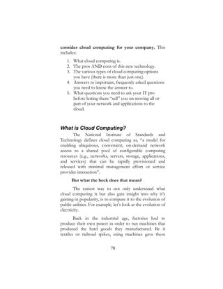 78
consider cloud computing for your company. This
includes:
1. What cloud computing is.
2. The pros AND cons of this new technology.
3. The various types of cloud computing options
you have (there is more than just one).
4. Answers to important, frequently asked questions
you need to know the answer to.
5. What questions you need to ask your IT pro
before letting them “sell” you on moving all or
part of your network and applications to the
cloud.
What is Cloud Computing?
The National Institute of Standards and
Technology defines cloud computing as, “a model for
enabling ubiquitous, convenient, on-demand network
access to a shared pool of configurable computing
resources (e.g., networks, servers, storage, applications,
and services) that can be rapidly provisioned and
released with minimal management effort or service
provider interaction”.
But what the heck does that mean?
The easiest way to not only understand what
cloud computing is but also gain insight into why it’s
gaining in popularity, is to compare it to the evolution of
public utilities. For example, let’s look at the evolution of
electricity.
Back in the industrial age, factories had to
produce their own power in order to run machines that
produced the hard goods they manufactured. Be it
textiles or railroad spikes, using machines gave these
 