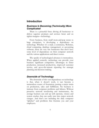 7
Introduction
Business Is Becoming (Technically) More
Complicated
There is a powerful force driving all businesses to
deliver superior products and services faster and on
tighter margins—technology.
Every business, from small mom-and-pop stores to
large enterprises, is developing a dependence on
technology. Whether it’s e-mail, e-commerce, Websites,
cloud computing, database management or accounting
software, there are very few businesses that don’t have
some level of dependence on their computer network
and the various applications and data it stores.
The upside of technological advances is tremendous.
When applied correctly, technology can provide your
business significant competitive advantages in faster
production, increased productivity, improved customer
service, and up-to-the-minute reporting for strategic
planning and decision-making.
Downside of Technology
The downside of this vast dependence on technology
is that, when it doesn’t work, it can become a
tremendous source of frustration, putting a major strain
on production, sales and fulfillment. No business is
immune from computer problems and failures. Without
proactive network monitoring and maintenance, the
average business can end up with spyware, viruses and
system crashes that can easily turn into major network
outages. And that’s not including the daily computer
“glitches” and problems that frustrate you and your
employees.
 