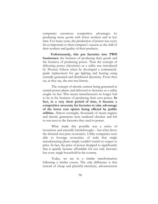 79
companies enormous competitive advantages by
producing more goods with fewer workers and in less
time. For many years, the production of power was every
bit as important to their company’s success as the skill of
their workers and quality of their products.
Unfortunately, this put factories into TWO
businesses: the business of producing their goods and
the business of producing power. Then the concept of
delivering power (electricity) as a utility was introduced
by Thomas Edison when he developed a commercial-
grade replacement for gas lighting and heating using
centrally generated and distributed electricity. From then
on, as they say, the rest was history.
The concept of electric current being generated in
central power plants and delivered to factories as a utility
caught on fast. This meant manufacturers no longer had
to be in the business of producing their own power. In
fact, in a very short period of time, it became a
competitive necessity for factories to take advantage
of the lower cost option being offered by public
utilities. Almost overnight, thousands of steam engines
and electric generators were rendered obsolete and left
to rust next to the factories they used to power.
What made this possible was a series of
inventions and scientific breakthroughs – but what drove
the demand was pure economics. Utility companies were
able to leverage economies of scale that single
manufacturing plants simply couldn’t match in output or
price. In fact, the price of power dropped so significantly
that it quickly became affordable for not only factories
but every single household in the country.
Today, we are in a similar transformation
following a similar course. The only difference is that
instead of cheap and plentiful electricity, advancements
 