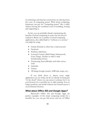 80
in technology and Internet connectivity are driving down
the costs of computing power. With cloud computing,
businesses can pay for “computing power” like a utility
without having the exorbitant costs of installing, hosting
and supporting it.
In fact, you are probably already experiencing the
benefits of cloud computing in some way but haven’t
realized it. Below are a number of cloud computing
applications, also called SaaS or “software as a service,”
you might be using:
 Gmail, Hotmail or other free e-mail accounts
 Facebook
 NetSuite, Salesforce
 Constant Contact, Mail Chimp, Infusionsoft,
Exact Target, Aweber or other e-mail
broadcasting services
 Zoomerang, SurveyMonkey and other survey
tools
 LinkedIn
 Twitter
 All things Google (search, AdWords, maps, etc.)
If you think about it, almost every single
application you use today can be (or already is) being put
“in the cloud” where you can access it and pay for it via
your browser for a monthly fee or utility pricing. You no
longer purchase and install software but instead access it
via an Internet browser.
What about Office 365 and Google Apps?
Microsoft’s Office 365 and Google Apps are
perfect examples of the cloud computing trend; for a
monthly fee, you can get full access and use of Office
 