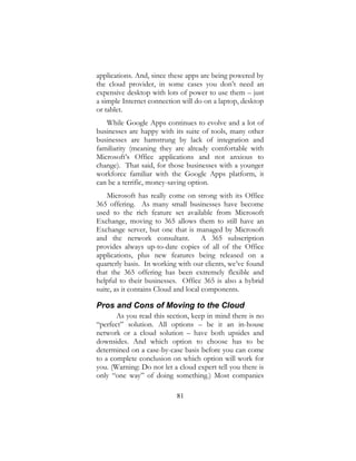 81
applications. And, since these apps are being powered by
the cloud provider, in some cases you don’t need an
expensive desktop with lots of power to use them – just
a simple Internet connection will do on a laptop, desktop
or tablet.
While Google Apps continues to evolve and a lot of
businesses are happy with its suite of tools, many other
businesses are hamstrung by lack of integration and
familiarity (meaning they are already comfortable with
Microsoft’s Office applications and not anxious to
change). That said, for those businesses with a younger
workforce familiar with the Google Apps platform, it
can be a terrific, money-saving option.
Microsoft has really come on strong with its Office
365 offering. As many small businesses have become
used to the rich feature set available from Microsoft
Exchange, moving to 365 allows them to still have an
Exchange server, but one that is managed by Microsoft
and the network consultant. A 365 subscription
provides always up-to-date copies of all of the Office
applications, plus new features being released on a
quarterly basis. In working with our clients, we’ve found
that the 365 offering has been extremely flexible and
helpful to their businesses. Office 365 is also a hybrid
suite, as it contains Cloud and local components.
Pros and Cons of Moving to the Cloud
As you read this section, keep in mind there is no
“perfect” solution. All options – be it an in-house
network or a cloud solution – have both upsides and
downsides. And which option to choose has to be
determined on a case-by-case basis before you can come
to a complete conclusion on which option will work for
you. (Warning: Do not let a cloud expert tell you there is
only “one way” of doing something.) Most companies
 