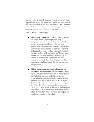 82
end up with a hybrid solution where some of their
applications are in the cloud and some are still hosted
and maintained from an in-house server. We’ll discuss
more of this in a later section; however, here are the
general pros and cons of cloud computing:
Pros of Cloud Computing:
 Potentially Lowered IT costs. This is probably
the single most compelling reason why
companies choose to move their network (all or
in part) to the cloud. Not only do you save
money on software licenses, but also on hardware
(servers and workstations) as well as IT support
and upgrades. So if you hate constantly writing
big, fat checks for IT upgrades, you’ll really want
to look into cloud computing. However, you
should be realistic that sometimes the cost
savings is realized when factoring in the reduced
capital costs, rather than on the operational side
of the budget.
 Ability to access your applications and/or
data from anywhere and on any device. If you
travel a lot, have remote workers or prefer to use
an iPad while traveling and a laptop at your
house, cloud computing will give you the ability
to work from any of these devices. Even if you
don’t travel, a simple power or internet outage at
the office doesn’t present a problem when you
can connect over a latte at Starbucks and work on
your tablet. Or, you can easily work from home
when the weather, illness or other factors prevent
you from going in to the office.
 