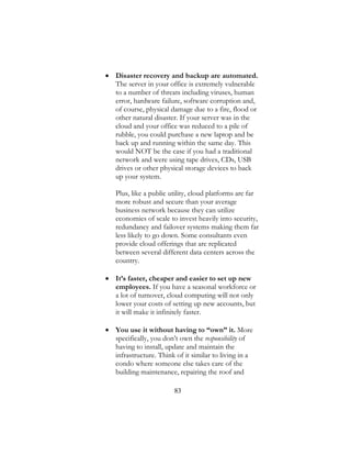 83
 Disaster recovery and backup are automated.
The server in your office is extremely vulnerable
to a number of threats including viruses, human
error, hardware failure, software corruption and,
of course, physical damage due to a fire, flood or
other natural disaster. If your server was in the
cloud and your office was reduced to a pile of
rubble, you could purchase a new laptop and be
back up and running within the same day. This
would NOT be the case if you had a traditional
network and were using tape drives, CDs, USB
drives or other physical storage devices to back
up your system.
Plus, like a public utility, cloud platforms are far
more robust and secure than your average
business network because they can utilize
economies of scale to invest heavily into security,
redundancy and failover systems making them far
less likely to go down. Some consultants even
provide cloud offerings that are replicated
between several different data centers across the
country.
 It’s faster, cheaper and easier to set up new
employees. If you have a seasonal workforce or
a lot of turnover, cloud computing will not only
lower your costs of setting up new accounts, but
it will make it infinitely faster.
 You use it without having to “own” it. More
specifically, you don’t own the responsibility of
having to install, update and maintain the
infrastructure. Think of it similar to living in a
condo where someone else takes care of the
building maintenance, repairing the roof and
 