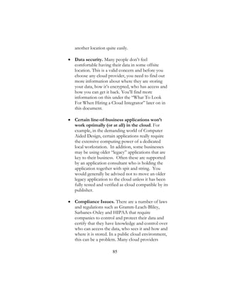 85
another location quite easily.
 Data security. Many people don’t feel
comfortable having their data in some offsite
location. This is a valid concern and before you
choose any cloud provider, you need to find out
more information about where they are storing
your data, how it’s encrypted, who has access and
how you can get it back. You’ll find more
information on this under the “What To Look
For When Hiring a Cloud Integrator” later on in
this document.
 Certain line-of-business applications won’t
work optimally (or at all) in the cloud. For
example, in the demanding world of Computer
Aided Design, certain applications really require
the extensive computing power of a dedicated
local workstation. In addition, some businesses
may be using older “legacy” applications that are
key to their business. Often these are supported
by an application consultant who is holding the
application together with spit and string. You
would generally be advised not to move an older
legacy application to the cloud unless it has been
fully tested and verified as cloud compatible by its
publisher.
 Compliance Issues. There are a number of laws
and regulations such as Gramm-Leach-Bliley,
Sarbanes-Oxley and HIPAA that require
companies to control and protect their data and
certify that they have knowledge and control over
who can access the data, who sees it and how and
where it is stored. In a public cloud environment,
this can be a problem. Many cloud providers
 