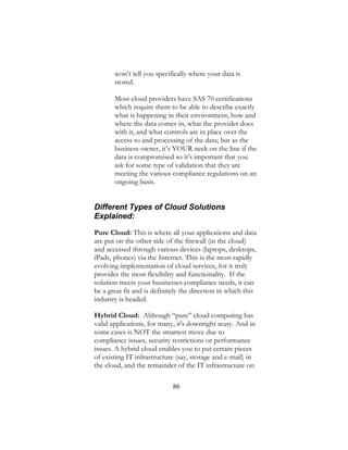 86
won’t tell you specifically where your data is
stored.
Most cloud providers have SAS 70 certifications
which require them to be able to describe exactly
what is happening in their environment, how and
where the data comes in, what the provider does
with it, and what controls are in place over the
access to and processing of the data; but as the
business owner, it’s YOUR neck on the line if the
data is compromised so it’s important that you
ask for some type of validation that they are
meeting the various compliance regulations on an
ongoing basis.
Different Types of Cloud Solutions
Explained:
Pure Cloud: This is where all your applications and data
are put on the other side of the firewall (in the cloud)
and accessed through various devices (laptops, desktops,
iPads, phones) via the Internet. This is the most rapidly
evolving implementation of cloud services, for it truly
provides the most flexibility and functionality. If the
solution meets your businesses compliance needs, it can
be a great fit and is definitely the direction in which this
industry is headed.
Hybrid Cloud: Although “pure” cloud computing has
valid applications, for many, it's downright scary. And in
some cases is NOT the smartest move due to
compliance issues, security restrictions or performance
issues. A hybrid cloud enables you to put certain pieces
of existing IT infrastructure (say, storage and e-mail) in
the cloud, and the remainder of the IT infrastructure on
 