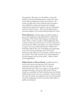 87
the premises. This gives you the ability to enjoy the
benefits of cloud computing where it makes the most
sense without risking your entire environment. Of
course, the flip side is that a hybrid setup can make it
more difficult to make and maintain the multiple
connections required for seamless end-user interaction
with the various services. This can absolutely lead to
increased support costs and possible productivity losses.
Point Solutions: Another option would be simply to
put certain applications, like SharePoint or Microsoft
Exchange, in the cloud while keeping everything else
onsite. Since e-mail is usually a critical application that
everyone needs and wants access to on the road and on
various devices (iPad, smart phone, etc.) then often this
is a great way to get advanced features of Microsoft
Exchange without the cost of installing and supporting
your own in-house Exchange server. For many
businesses that still have an on-premise solution, this can
be a terrific “first step” toward a pure cloud migration.
It’s like putting your toe in the water…albeit it with a
critical application.
Public Cloud vs. Private Cloud: A public cloud is a
service that anyone can tap into with a network
connection and a credit card. They are shared
infrastructures that allow you to pay-as-you-go and are
managed through a self-service Web portal. Private
clouds are essentially self-built infrastructures that mimic
public cloud services, but are on premise. Private clouds
are often the choice of companies who want the benefits
of cloud computing, but don’t want their data held in a
public environment.
 