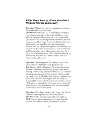 88
FAQs About Security, Where Your Data is
Held and Internet Connectivity
Question: What if my Internet connection goes down
for an extended period of time?
Our Answer: While this is a valid concern, we utilize a
two-pronged approach to this with our clients. First,
with the low cost of Internet services, we recommend,
(and most of our clients implement) redundant Internet
connections. That way, if one service fails, your business
still remains operational on the other connection.
Second, with our Ubiquidesk™ pure-cloud offering, our
clients have the ability to access any of their applications
and files anywhere there is Internet connectivity. So in
the event of an outage at the office, they can continue to
work at any place that has Internet access, such as at
home or at a coffee shop.
Question: What happens if the Internet slows to the
point where it’s difficult to work productively?
Our Answer: With Ubiquidesk™ you are only sending
keyboard and mouse information to your cloud-based
desktop and receiving screen information. As you aren’t
actually processing data between your workstation and
the cloud, we generally don’t find Internet slowdowns to
be an issue. We also provide you with the ability to
download files to your local computer in case you will be
off-line (say in an airplane). Once you are re-connected
to the Internet, any downloaded files are automatically
synchronized back to the cloud.
Question: What about security? Isn’t there a big risk of
someone accessing my data if it’s in the cloud?
Our Answer: In many cases, cloud computing is a
MORE secure way of accessing and storing data. Just
because your server is onsite doesn’t make it more
 