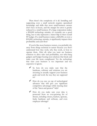 8
Then there’s the complexity of it all. Installing and
supporting even a small network requires specialized
knowledge and skills that most small-business owners
don’t have in-house, and the margin for error is greatly
reduced in a small business. If a large corporation makes
a $50,000 technology mistake, it’s certainly not a good
thing, but it only represents a minor blip in their overall
IT budget. If a small business makes a $20,000, or even a
$10,000, technology mistake, it significantly impacts their
profitability and cash flow!
If you’re like most business owners, you probably shy
away from things technical in nature because you don’t
understand how they work, why they work, or how to
operate them. After all, what you want are business
solutions to drive sales and profitability, not whiz-bang
gadgets and budget-busting non-solutions that break and
make your life more complicated. Yet the technology
that runs your business is too important and too
expensive to ignore.
 So how do you make sure that the
hardware, software and solutions you are
investing in actually support your business
goals and work the way they are supposed
to?
 How do you stay on top of technological
advances that will give you significant
competitive advantages while steering clear
of the “latest and greatest” fads?
 How do you make sure your data is
protected from an ever-growing list of
threats, including viruses, hackers, spyware,
faulty hardware and software, and even
employee sabotage?
 