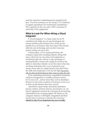 90
need the expensive computing power required in the
past. For most scenarios, we are seeing a 75% reduction
in capital expenditures for workstations (combining a
50% reduction in the cost with a 100% extension of
useful life of the equipment).
What to Look For When Hiring a Cloud
Integrator
A “cloud integrator” is a fancy name for an IT
consultant who helps you set up and integrate the
various software and solutions into a cloud service
specific for your business. But buyer beware! The cloud is
relatively new technology and you don’t want just
anyone setting you up on this.
Unfortunately, as I’ve mentioned before, the
computer repair and consulting industry (along with
many others) has its own share of incompetent or
unethical people who will try to take advantage of
trusting business owners who simply do not have the
ability to determine whether or not they know what they
are doing. Sometimes this is out of greed for your
money; more often it’s simply because they don’t have
the skills and competency to do the job right but won’t
tell you that up front because they want to make the sale.
From misleading information, unqualified technicians
and poor management, to terrible customer service,
we’ve seen it all…and we know they exist in abundance
because we have had a number of customers come to us
to clean up the disasters they have caused.
Automotive repair shops, electricians, plumbers,
lawyers, realtors, dentists, doctors, accountants, etc. are
heavily regulated to protect the consumer from receiving
substandard work or getting ripped off. However, the
computer industry is still highly unregulated and there
are few laws in existence to protect the consumer –
which is why it’s so important for you to really
 