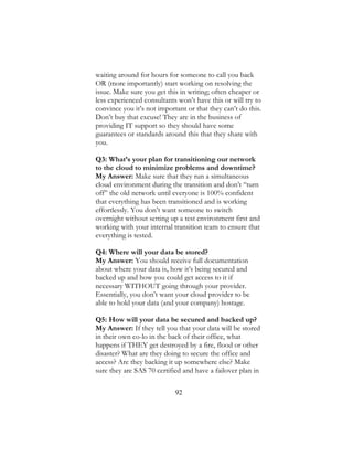 92
waiting around for hours for someone to call you back
OR (more importantly) start working on resolving the
issue. Make sure you get this in writing; often cheaper or
less experienced consultants won’t have this or will try to
convince you it’s not important or that they can’t do this.
Don’t buy that excuse! They are in the business of
providing IT support so they should have some
guarantees or standards around this that they share with
you.
Q3: What’s your plan for transitioning our network
to the cloud to minimize problems and downtime?
My Answer: Make sure that they run a simultaneous
cloud environment during the transition and don’t “turn
off” the old network until everyone is 100% confident
that everything has been transitioned and is working
effortlessly. You don’t want someone to switch
overnight without setting up a test environment first and
working with your internal transition team to ensure that
everything is tested.
Q4: Where will your data be stored?
My Answer: You should receive full documentation
about where your data is, how it’s being secured and
backed up and how you could get access to it if
necessary WITHOUT going through your provider.
Essentially, you don’t want your cloud provider to be
able to hold your data (and your company) hostage.
Q5: How will your data be secured and backed up?
My Answer: If they tell you that your data will be stored
in their own co-lo in the back of their office, what
happens if THEY get destroyed by a fire, flood or other
disaster? What are they doing to secure the office and
access? Are they backing it up somewhere else? Make
sure they are SAS 70 certified and have a failover plan in
 
