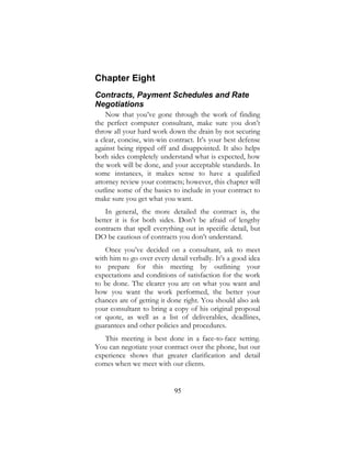 95
Chapter Eight
Contracts, Payment Schedules and Rate
Negotiations
Now that you’ve gone through the work of finding
the perfect computer consultant, make sure you don’t
throw all your hard work down the drain by not securing
a clear, concise, win-win contract. It’s your best defense
against being ripped off and disappointed. It also helps
both sides completely understand what is expected, how
the work will be done, and your acceptable standards. In
some instances, it makes sense to have a qualified
attorney review your contracts; however, this chapter will
outline some of the basics to include in your contract to
make sure you get what you want.
In general, the more detailed the contract is, the
better it is for both sides. Don’t be afraid of lengthy
contracts that spell everything out in specific detail, but
DO be cautious of contracts you don’t understand.
Once you’ve decided on a consultant, ask to meet
with him to go over every detail verbally. It’s a good idea
to prepare for this meeting by outlining your
expectations and conditions of satisfaction for the work
to be done. The clearer you are on what you want and
how you want the work performed, the better your
chances are of getting it done right. You should also ask
your consultant to bring a copy of his original proposal
or quote, as well as a list of deliverables, deadlines,
guarantees and other policies and procedures.
This meeting is best done in a face-to-face setting.
You can negotiate your contract over the phone, but our
experience shows that greater clarification and detail
comes when we meet with our clients.
 