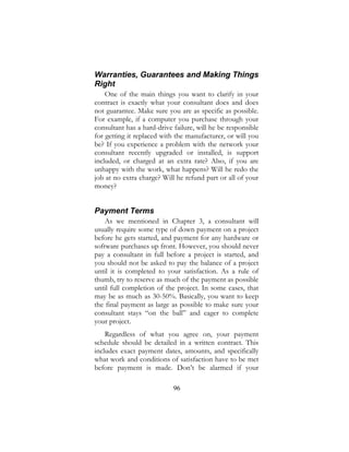 96
Warranties, Guarantees and Making Things
Right
One of the main things you want to clarify in your
contract is exactly what your consultant does and does
not guarantee. Make sure you are as specific as possible.
For example, if a computer you purchase through your
consultant has a hard-drive failure, will he be responsible
for getting it replaced with the manufacturer, or will you
be? If you experience a problem with the network your
consultant recently upgraded or installed, is support
included, or charged at an extra rate? Also, if you are
unhappy with the work, what happens? Will he redo the
job at no extra charge? Will he refund part or all of your
money?
Payment Terms
As we mentioned in Chapter 3, a consultant will
usually require some type of down payment on a project
before he gets started, and payment for any hardware or
software purchases up front. However, you should never
pay a consultant in full before a project is started, and
you should not be asked to pay the balance of a project
until it is completed to your satisfaction. As a rule of
thumb, try to reserve as much of the payment as possible
until full completion of the project. In some cases, that
may be as much as 30-50%. Basically, you want to keep
the final payment as large as possible to make sure your
consultant stays “on the ball” and eager to complete
your project.
Regardless of what you agree on, your payment
schedule should be detailed in a written contract. This
includes exact payment dates, amounts, and specifically
what work and conditions of satisfaction have to be met
before payment is made. Don’t be alarmed if your
 