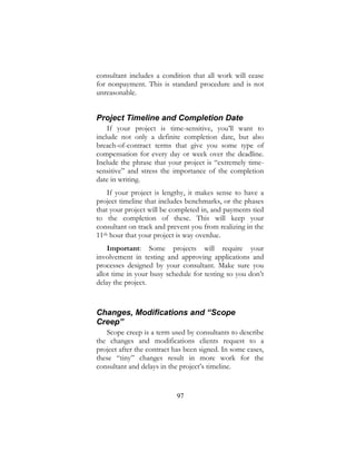 97
consultant includes a condition that all work will cease
for nonpayment. This is standard procedure and is not
unreasonable.
Project Timeline and Completion Date
If your project is time-sensitive, you’ll want to
include not only a definite completion date, but also
breach-of-contract terms that give you some type of
compensation for every day or week over the deadline.
Include the phrase that your project is “extremely time-
sensitive” and stress the importance of the completion
date in writing.
If your project is lengthy, it makes sense to have a
project timeline that includes benchmarks, or the phases
that your project will be completed in, and payments tied
to the completion of these. This will keep your
consultant on track and prevent you from realizing in the
11th hour that your project is way overdue.
Important: Some projects will require your
involvement in testing and approving applications and
processes designed by your consultant. Make sure you
allot time in your busy schedule for testing so you don’t
delay the project.
Changes, Modifications and “Scope
Creep”
Scope creep is a term used by consultants to describe
the changes and modifications clients request to a
project after the contract has been signed. In some cases,
these “tiny” changes result in more work for the
consultant and delays in the project’s timeline.
 
