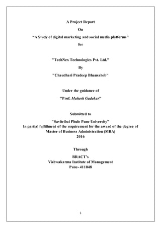 1
A Project Report
On
“A Study of digital marketing and social media platforms”
for
"TechNex Technologies Pvt. Ltd."
By
"Chaudhari Pradeep Bhausaheb"
Under the guidance of
"Prof. Mahesh Gadekar"
Submitted to
"Savitribai Phule Pune University"
In partial fulfillment of the requirement for the award of the degree of
Master of Business Administration (MBA)
2016
Through
BRACT’s
Vishwakarma Institute of Management
Pune- 411048
 