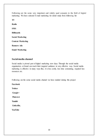 10
Following are the some very important and widely used concepts in the field of digital
marketing. We have selected E-mail marketing for detail study from following list
TV
Radio
SMS
Billboards
Social Marketing
Content Marketing
Banners Ads
Email Marketing
Socialmedia channel
Social media is pivotal part of digital marketing now days. Through the social media
organisation or brand can reach their targeted audience in very effective way. Social media
marketing is effective in many ways like, it is less costly, less time consuming, required less
resources etc.
Following are the some social media channel we have studied during this project
Facebook
Twitter
Google+
Pinterest
Tumblr
LinkedIn,
YouTube
 