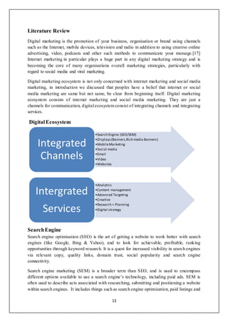 13
Literature Review
Digital marketing is the promotion of your business, organisation or brand using channels
such as the Internet, mobile devices, television and radio in addition to using creative online
advertising, video, podcasts and other such methods to communicate your message.[17]
Internet marketing in particular plays a huge part in any digital marketing strategy and is
becoming the core of many organisations overall marketing strategies, particularly with
regard to social media and viral marketing.
Digital marketing ecosystem is not only concerned with internet marketing and social media
marketing, in introduction we discussed that peoples have a belief that internet or social
media marketing are same but not same, be clear from beginning itself. Digital marketing
ecosystem consists of internet marketing and social media marketing. They are just a
channels for communication, digital ecosystem consist of integrating channels and integrating
services.
DigitalEcosystem
SearchEngine
Search engine optimisation (SEO) is the art of getting a website to work better with search
engines (like Google, Bing & Yahoo), and to look for achievable, profitable, ranking
opportunities through keyword research. It is a quest for increased visibility in search engines
via relevant copy, quality links, domain trust, social popularity and search engine
connectivity.
Search engine marketing (SEM) is a broader term than SEO, and is used to encompass
different options available to use a search engine’s technology, including paid ads. SEM is
often used to describe acts associated with researching, submitting and positioning a website
within search engines. It includes things such as search engine optimization, paid listings and
•Search Engine (SEO/SEM)
•Displays(Banners,Rich media Banners)
•MobileMarketing
•Social media
•Email
•Video
•Websites
Integrated
Channels
•Analytics
•Content management
•Advanced Targeting
•Creative
•Research + Planning
•Digital strategy
Intergrated
Services
 
