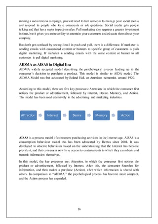 16
running a social media campaign, you will need to hire someone to manage your social media
and respond to people who leave comments or ask questions. Social media gets people
talking and that has a major impact on sales. Pull marketing also requires a greater investment
in time, but it gives you more ability to entertain your customers and educate them about your
company.
But don't get confused by seeing Email in push and pull, there is a difference. If marketer is
sending emails with customized content or banners to specific group of customers is push
digital marketing. If marketer is sending emails with the same content or banner to all
customers is pull digital marketing.
AIDMA as AISAS in Digital Era
AIDMA widely accepted model describing the psychological process leading up to the
consumer’s decision to purchase a product. This model is similar to AIDA model. The
AIDMA Model was first advocated by Roland Hall, an American economist, around 1920.
According to this model, there are five key processes: Attention, in which the consumer first
notices the product or advertisement, followed by Interest, Desire, Memory, and Action.
This model has been used extensively in the advertising and marketing industries.
AISAS is a process model of consumers purchasing activities in the Internet age. AISAS is a
consumption behaviour model that has been advocated by Dentsu since 2004. It was
developed to observe behaviours based on the understanding that the Internet has become
prevalent, and that consumers now have access to environments in which they can obtain and
transmit information themselves.
In this model, the key processes are: Attention, in which the consumer first notices the
product or advertisement, followed by Interest. After this, the consumer Searches for
information, and then makes a purchase (Action), after which information is shared with
others. In comparison to “AIDMA,” the psychological process has become more compact,
and the Action process has expanded.
Attraction Interest Desire Memory Action
 