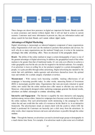 17
These changes are shown how presences in digital are important for brands. Brands can able
to create awareness and internet without digital. But it will not lead to action in current
scenario. Customers need more information in present era; they are information seeker and
always search for best deal. Brands can’t sustain without digital media.
Advantages of Digital Marketing
Digital Advertising is increasingly an inherent budgetary component of many organizations
today. Organizations of all sizes use the medium to promote their products and services. So
well, why do so many organizations use the medium? Simply put, it is due to the numerous
advantages that online advertising offers. These are discussed in the paragraphs ahead.
Reach - The ability of the online medium to target a certain demographic of users is one of
the greatest advantages of digital advertising. In addition, the geographical reach of the online
medium is far greater than that of traditional media. It’s not only cost effective to achieve a
wider geographic area but the ads can also be targeted to the desired audience. For example,
if an advertiser is keen on selling his or her products targeted to a certain demographic of
people, it is quite possible through online advertising. Digital advertising has matured to the
extent that web publishers, media agencies and advertisers themselves know the optimal
ways and websites for a certain category of products or services.
Measurement - With various tools becoming available, tracking effectiveness of ad
campaigns is becoming possible today. In other words, measuring Return of Investment
(ROI) is increasingly possible today. Organizations that were previously reluctant to spend
online, now realize that the online medium does offer means to alleviate any such fears.
Moreover, when properly designed online marketing campaigns generate the desired results,
advertisers are further encouraged to continue advertising online.
Interactive and Engagement - The Internet is arguably the most interactive and engaging
medium among various others. Interactive campaigns have become a norm with the power of
the online medium. One such advertisement worth mentioning is the campaign by AXE
where the end user could alter the smile of a woman as he/she liked to i.e. in an interactive
framework. The advertisement struck an instant chord with the youth to which AXE the
brand is positioned for Customers are basically just a click away from the advertisers. In
other words, direct response between end users and advertisers is possible through the online
medium.
Time - Through the Internet, an advertiser can reach a desired target group or demographic in
a much shorter time frame. For example, if an advertiser needs to plan some sort of ambush
Attraction Interest Search Action Share
 