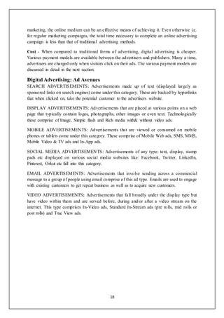 18
marketing, the online medium can be an effective means of achieving it. Even otherwise i.e.
for regular marketing campaigns, the total time necessary to complete an online advertising
campaign is less than that of traditional advertising methods.
Cost - When compared to traditional forms of advertising, digital advertising is cheaper.
Various payment models are available between the advertisers and publishers. Many a time,
advertisers are charged only when visitors click on their ads. The various payment models are
discussed in detail in the next section.
Digital Advertising: Ad Avenues
SEARCH ADVERTISEMENTS: Advertisements made up of text (displayed largely as
sponsored links on search engines) come under this category. These are backed by hyperlinks
that when clicked on, take the potential customer to the advertisers website.
DISPLAY ADVERTISEMENTS: Advertisements that are placed at various points on a web
page that typically contain logos, photographs, other images or even text. Technologically
these comprise of Image, Simple flash and Rich media with& without video ads.
MOBILE ADVERTISEMENTS: Advertisements that are viewed or consumed on mobile
phones or tablets come under this category. These comprise of Mobile Web ads, SMS, MMS,
Mobile Video & TV ads and In-App ads.
SOCIAL MEDIA ADVERTISEMENTS: Advertisements of any type: text, display, stamp
pads etc displayed on various social media websites like: Facebook, Twitter, LinkedIn,
Pinterest, Orkut etc fall into this category.
EMAIL ADVERTISEMENTS: Advertisements that involve sending across a commercial
message to a group of people using email comprise of this ad type. Emails are used to engage
with existing customers to get repeat business as well as to acquire new customers.
VIDEO ADVERTISEMENTS: Advertisements that fall broadly under the display type but
have video within them and are served before, during and/or after a video stream on the
internet. This type comprises In-Video ads, Standard In-Stream ads (pre rolls, mid rolls or
post rolls) and True View ads.
 
