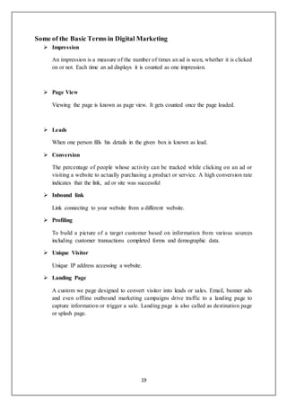 19
Some of the Basic Terms in Digital Marketing
 Impression
An impression is a measure of the number of times an ad is seen, whether it is clicked
on or not. Each time an ad displays it is counted as one impression.
 Page View
Viewing the page is known as page view. It gets counted once the page loaded.
 Leads
When one person fills his details in the given box is known as lead.
 Conversion
The percentage of people whose activity can be tracked while clicking on an ad or
visiting a website to actually purchasing a product or service. A high conversion rate
indicates that the link, ad or site was successful
 Inbound link
Link connecting to your website from a different website.
 Profiling
To build a picture of a target customer based on information from various sources
including customer transactions completed forms and demographic data.
 Unique Visitor
Unique IP address accessing a website.
 Landing Page
A custom we page designed to convert visitor into leads or sales. Email, banner ads
and even offline outbound marketing campaigns drive traffic to a landing page to
capture information or trigger a sale. Landing page is also called as destination page
or splash page.
 